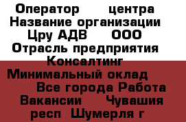 Оператор Call-центра › Название организации ­ Цру АДВ777, ООО › Отрасль предприятия ­ Консалтинг › Минимальный оклад ­ 50 000 - Все города Работа » Вакансии   . Чувашия респ.,Шумерля г.